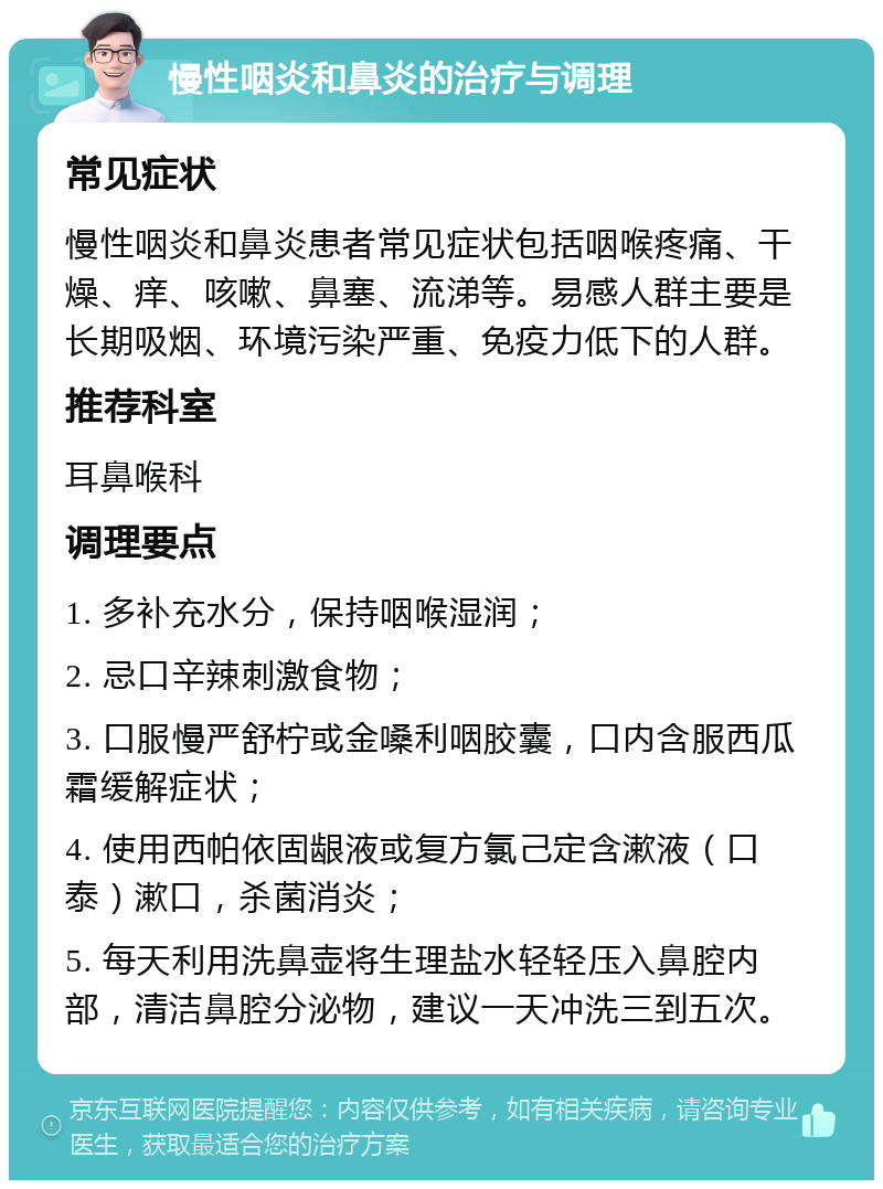 慢性咽炎和鼻炎的治疗与调理 常见症状 慢性咽炎和鼻炎患者常见症状包括咽喉疼痛、干燥、痒、咳嗽、鼻塞、流涕等。易感人群主要是长期吸烟、环境污染严重、免疫力低下的人群。 推荐科室 耳鼻喉科 调理要点 1. 多补充水分，保持咽喉湿润； 2. 忌口辛辣刺激食物； 3. 口服慢严舒柠或金嗓利咽胶囊，口内含服西瓜霜缓解症状； 4. 使用西帕依固龈液或复方氯己定含漱液（口泰）漱口，杀菌消炎； 5. 每天利用洗鼻壶将生理盐水轻轻压入鼻腔内部，清洁鼻腔分泌物，建议一天冲洗三到五次。