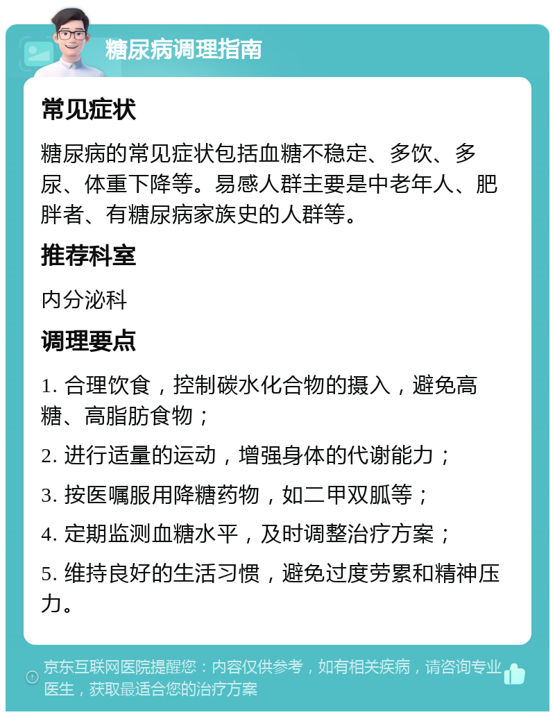 糖尿病调理指南 常见症状 糖尿病的常见症状包括血糖不稳定、多饮、多尿、体重下降等。易感人群主要是中老年人、肥胖者、有糖尿病家族史的人群等。 推荐科室 内分泌科 调理要点 1. 合理饮食，控制碳水化合物的摄入，避免高糖、高脂肪食物； 2. 进行适量的运动，增强身体的代谢能力； 3. 按医嘱服用降糖药物，如二甲双胍等； 4. 定期监测血糖水平，及时调整治疗方案； 5. 维持良好的生活习惯，避免过度劳累和精神压力。