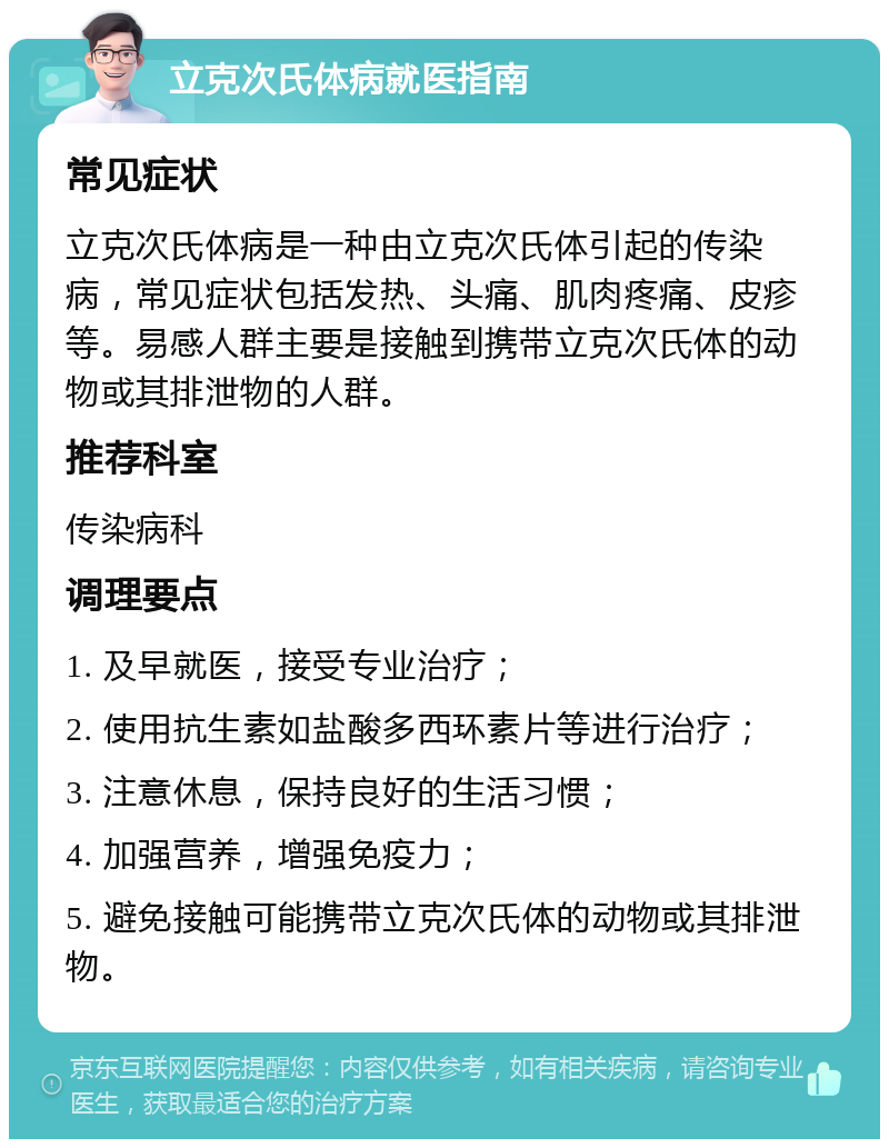 立克次氏体病就医指南 常见症状 立克次氏体病是一种由立克次氏体引起的传染病，常见症状包括发热、头痛、肌肉疼痛、皮疹等。易感人群主要是接触到携带立克次氏体的动物或其排泄物的人群。 推荐科室 传染病科 调理要点 1. 及早就医，接受专业治疗； 2. 使用抗生素如盐酸多西环素片等进行治疗； 3. 注意休息，保持良好的生活习惯； 4. 加强营养，增强免疫力； 5. 避免接触可能携带立克次氏体的动物或其排泄物。