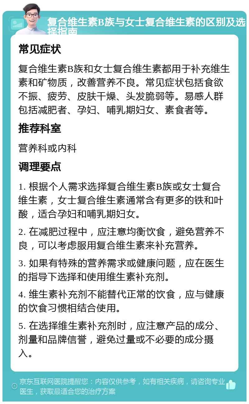 复合维生素B族与女士复合维生素的区别及选择指南 常见症状 复合维生素B族和女士复合维生素都用于补充维生素和矿物质，改善营养不良。常见症状包括食欲不振、疲劳、皮肤干燥、头发脆弱等。易感人群包括减肥者、孕妇、哺乳期妇女、素食者等。 推荐科室 营养科或内科 调理要点 1. 根据个人需求选择复合维生素B族或女士复合维生素，女士复合维生素通常含有更多的铁和叶酸，适合孕妇和哺乳期妇女。 2. 在减肥过程中，应注意均衡饮食，避免营养不良，可以考虑服用复合维生素来补充营养。 3. 如果有特殊的营养需求或健康问题，应在医生的指导下选择和使用维生素补充剂。 4. 维生素补充剂不能替代正常的饮食，应与健康的饮食习惯相结合使用。 5. 在选择维生素补充剂时，应注意产品的成分、剂量和品牌信誉，避免过量或不必要的成分摄入。