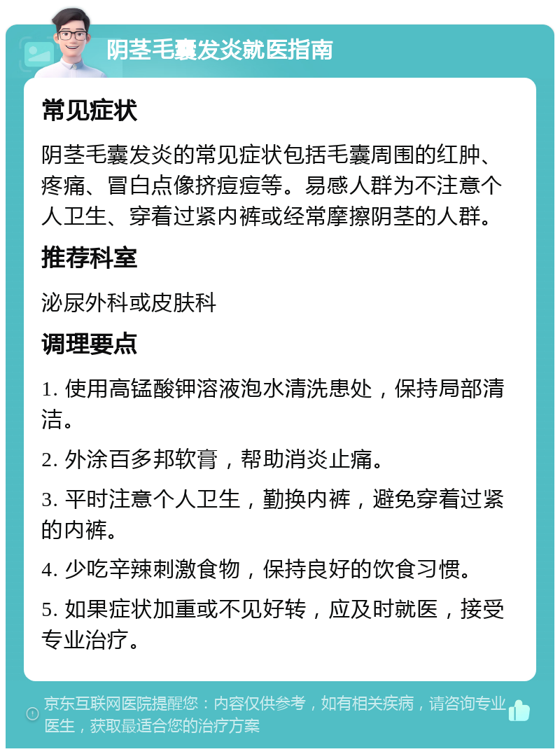 阴茎毛囊发炎就医指南 常见症状 阴茎毛囊发炎的常见症状包括毛囊周围的红肿、疼痛、冒白点像挤痘痘等。易感人群为不注意个人卫生、穿着过紧内裤或经常摩擦阴茎的人群。 推荐科室 泌尿外科或皮肤科 调理要点 1. 使用高锰酸钾溶液泡水清洗患处，保持局部清洁。 2. 外涂百多邦软膏，帮助消炎止痛。 3. 平时注意个人卫生，勤换内裤，避免穿着过紧的内裤。 4. 少吃辛辣刺激食物，保持良好的饮食习惯。 5. 如果症状加重或不见好转，应及时就医，接受专业治疗。