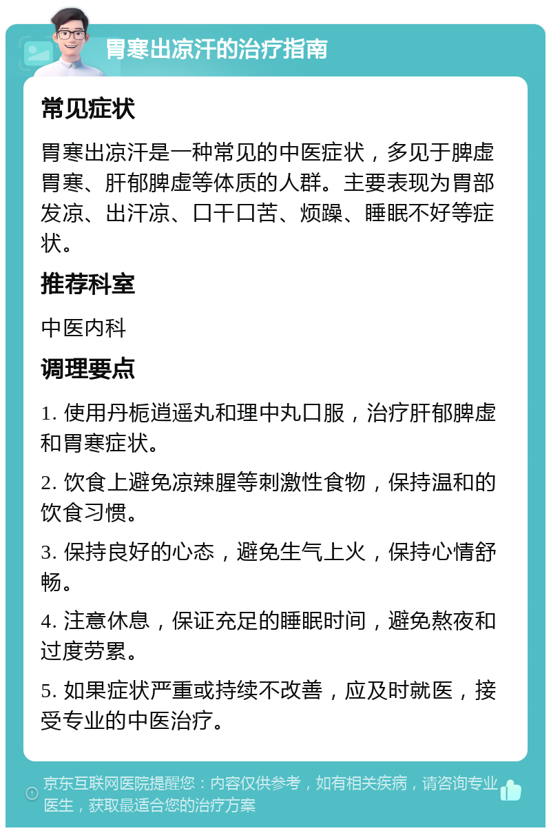 胃寒出凉汗的治疗指南 常见症状 胃寒出凉汗是一种常见的中医症状，多见于脾虚胃寒、肝郁脾虚等体质的人群。主要表现为胃部发凉、出汗凉、口干口苦、烦躁、睡眠不好等症状。 推荐科室 中医内科 调理要点 1. 使用丹栀逍遥丸和理中丸口服，治疗肝郁脾虚和胃寒症状。 2. 饮食上避免凉辣腥等刺激性食物，保持温和的饮食习惯。 3. 保持良好的心态，避免生气上火，保持心情舒畅。 4. 注意休息，保证充足的睡眠时间，避免熬夜和过度劳累。 5. 如果症状严重或持续不改善，应及时就医，接受专业的中医治疗。