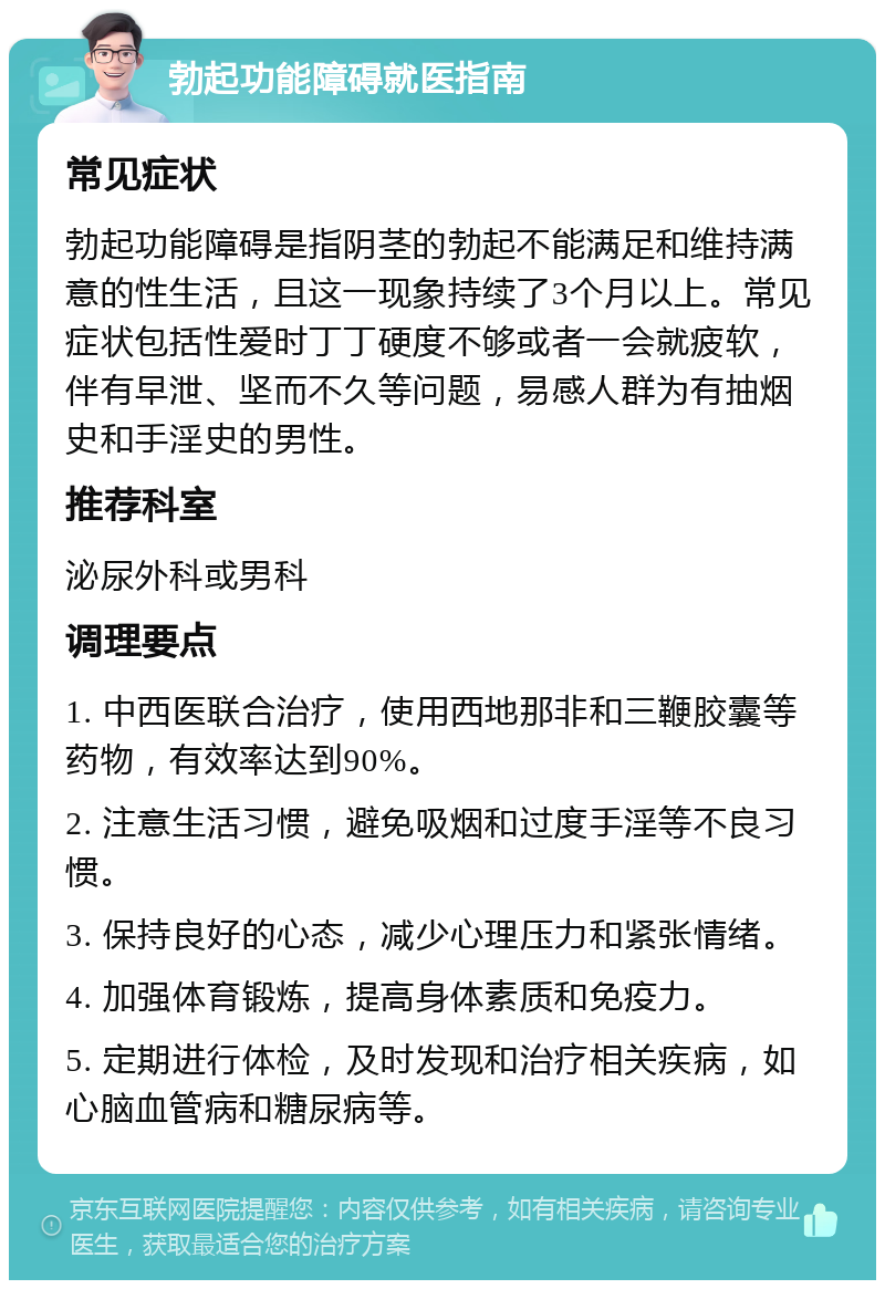 勃起功能障碍就医指南 常见症状 勃起功能障碍是指阴茎的勃起不能满足和维持满意的性生活，且这一现象持续了3个月以上。常见症状包括性爱时丁丁硬度不够或者一会就疲软，伴有早泄、坚而不久等问题，易感人群为有抽烟史和手淫史的男性。 推荐科室 泌尿外科或男科 调理要点 1. 中西医联合治疗，使用西地那非和三鞭胶囊等药物，有效率达到90%。 2. 注意生活习惯，避免吸烟和过度手淫等不良习惯。 3. 保持良好的心态，减少心理压力和紧张情绪。 4. 加强体育锻炼，提高身体素质和免疫力。 5. 定期进行体检，及时发现和治疗相关疾病，如心脑血管病和糖尿病等。