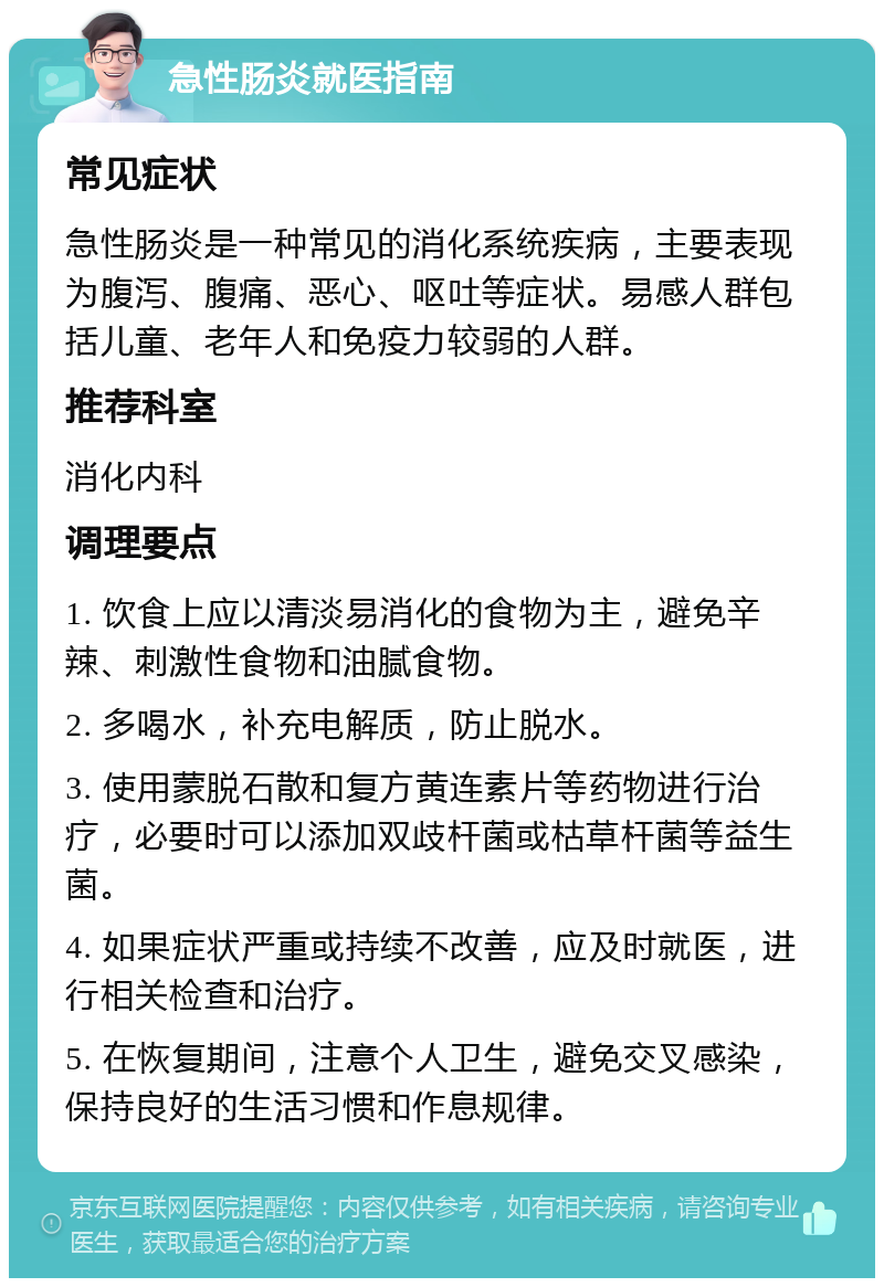 急性肠炎就医指南 常见症状 急性肠炎是一种常见的消化系统疾病，主要表现为腹泻、腹痛、恶心、呕吐等症状。易感人群包括儿童、老年人和免疫力较弱的人群。 推荐科室 消化内科 调理要点 1. 饮食上应以清淡易消化的食物为主，避免辛辣、刺激性食物和油腻食物。 2. 多喝水，补充电解质，防止脱水。 3. 使用蒙脱石散和复方黄连素片等药物进行治疗，必要时可以添加双歧杆菌或枯草杆菌等益生菌。 4. 如果症状严重或持续不改善，应及时就医，进行相关检查和治疗。 5. 在恢复期间，注意个人卫生，避免交叉感染，保持良好的生活习惯和作息规律。