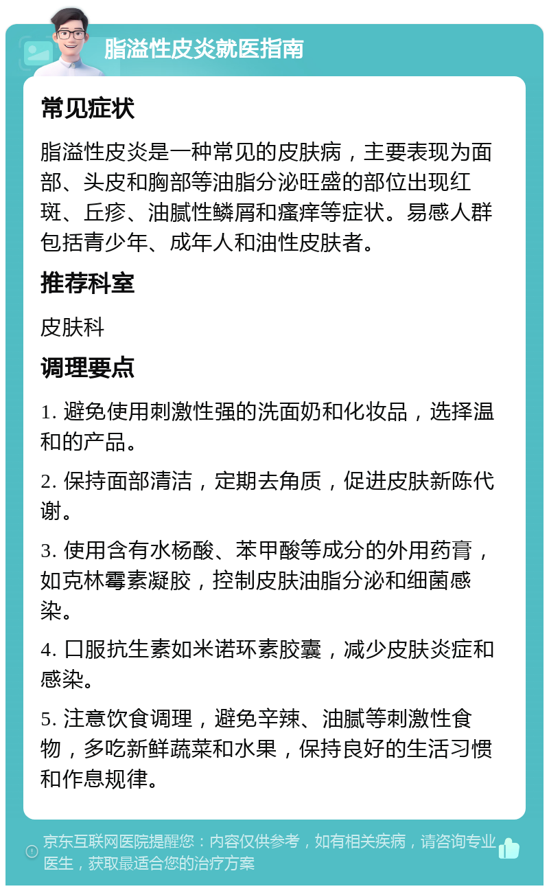 脂溢性皮炎就医指南 常见症状 脂溢性皮炎是一种常见的皮肤病，主要表现为面部、头皮和胸部等油脂分泌旺盛的部位出现红斑、丘疹、油腻性鳞屑和瘙痒等症状。易感人群包括青少年、成年人和油性皮肤者。 推荐科室 皮肤科 调理要点 1. 避免使用刺激性强的洗面奶和化妆品，选择温和的产品。 2. 保持面部清洁，定期去角质，促进皮肤新陈代谢。 3. 使用含有水杨酸、苯甲酸等成分的外用药膏，如克林霉素凝胶，控制皮肤油脂分泌和细菌感染。 4. 口服抗生素如米诺环素胶囊，减少皮肤炎症和感染。 5. 注意饮食调理，避免辛辣、油腻等刺激性食物，多吃新鲜蔬菜和水果，保持良好的生活习惯和作息规律。