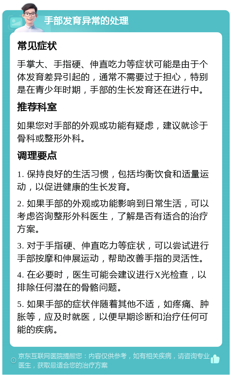 手部发育异常的处理 常见症状 手掌大、手指硬、伸直吃力等症状可能是由于个体发育差异引起的，通常不需要过于担心，特别是在青少年时期，手部的生长发育还在进行中。 推荐科室 如果您对手部的外观或功能有疑虑，建议就诊于骨科或整形外科。 调理要点 1. 保持良好的生活习惯，包括均衡饮食和适量运动，以促进健康的生长发育。 2. 如果手部的外观或功能影响到日常生活，可以考虑咨询整形外科医生，了解是否有适合的治疗方案。 3. 对于手指硬、伸直吃力等症状，可以尝试进行手部按摩和伸展运动，帮助改善手指的灵活性。 4. 在必要时，医生可能会建议进行X光检查，以排除任何潜在的骨骼问题。 5. 如果手部的症状伴随着其他不适，如疼痛、肿胀等，应及时就医，以便早期诊断和治疗任何可能的疾病。