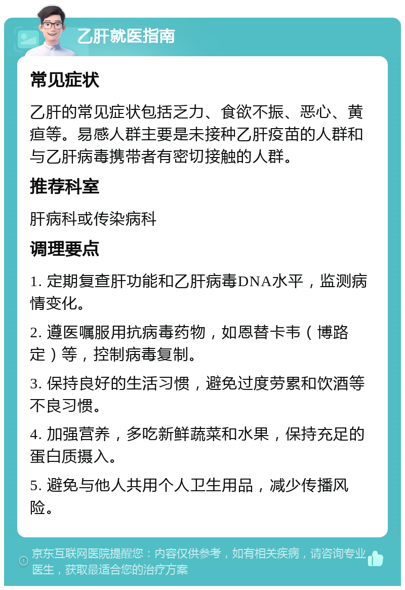 乙肝就医指南 常见症状 乙肝的常见症状包括乏力、食欲不振、恶心、黄疸等。易感人群主要是未接种乙肝疫苗的人群和与乙肝病毒携带者有密切接触的人群。 推荐科室 肝病科或传染病科 调理要点 1. 定期复查肝功能和乙肝病毒DNA水平，监测病情变化。 2. 遵医嘱服用抗病毒药物，如恩替卡韦（博路定）等，控制病毒复制。 3. 保持良好的生活习惯，避免过度劳累和饮酒等不良习惯。 4. 加强营养，多吃新鲜蔬菜和水果，保持充足的蛋白质摄入。 5. 避免与他人共用个人卫生用品，减少传播风险。