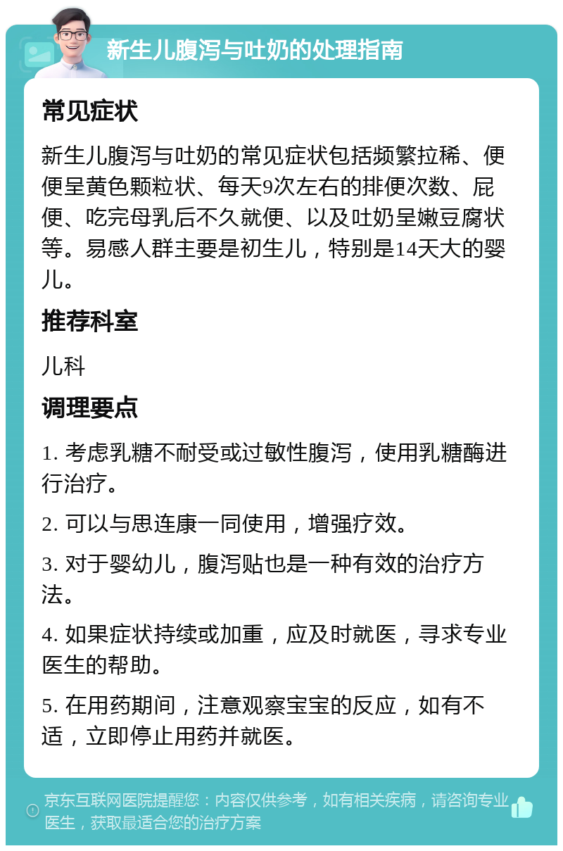 新生儿腹泻与吐奶的处理指南 常见症状 新生儿腹泻与吐奶的常见症状包括频繁拉稀、便便呈黄色颗粒状、每天9次左右的排便次数、屁便、吃完母乳后不久就便、以及吐奶呈嫩豆腐状等。易感人群主要是初生儿，特别是14天大的婴儿。 推荐科室 儿科 调理要点 1. 考虑乳糖不耐受或过敏性腹泻，使用乳糖酶进行治疗。 2. 可以与思连康一同使用，增强疗效。 3. 对于婴幼儿，腹泻贴也是一种有效的治疗方法。 4. 如果症状持续或加重，应及时就医，寻求专业医生的帮助。 5. 在用药期间，注意观察宝宝的反应，如有不适，立即停止用药并就医。