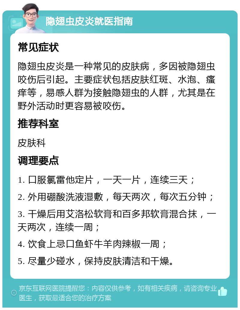 隐翅虫皮炎就医指南 常见症状 隐翅虫皮炎是一种常见的皮肤病，多因被隐翅虫咬伤后引起。主要症状包括皮肤红斑、水泡、瘙痒等，易感人群为接触隐翅虫的人群，尤其是在野外活动时更容易被咬伤。 推荐科室 皮肤科 调理要点 1. 口服氯雷他定片，一天一片，连续三天； 2. 外用硼酸洗液湿敷，每天两次，每次五分钟； 3. 干燥后用艾洛松软膏和百多邦软膏混合抹，一天两次，连续一周； 4. 饮食上忌口鱼虾牛羊肉辣椒一周； 5. 尽量少碰水，保持皮肤清洁和干燥。