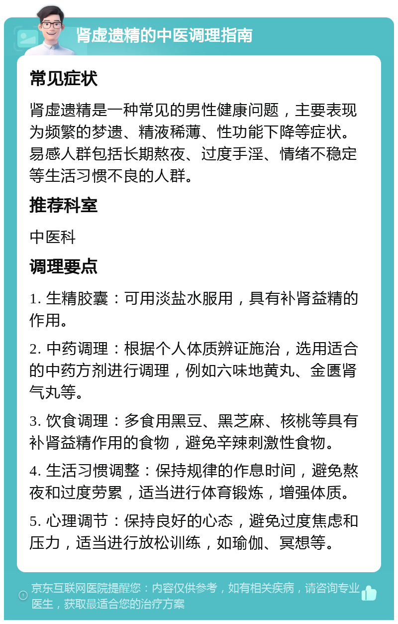 肾虚遗精的中医调理指南 常见症状 肾虚遗精是一种常见的男性健康问题，主要表现为频繁的梦遗、精液稀薄、性功能下降等症状。易感人群包括长期熬夜、过度手淫、情绪不稳定等生活习惯不良的人群。 推荐科室 中医科 调理要点 1. 生精胶囊：可用淡盐水服用，具有补肾益精的作用。 2. 中药调理：根据个人体质辨证施治，选用适合的中药方剂进行调理，例如六味地黄丸、金匮肾气丸等。 3. 饮食调理：多食用黑豆、黑芝麻、核桃等具有补肾益精作用的食物，避免辛辣刺激性食物。 4. 生活习惯调整：保持规律的作息时间，避免熬夜和过度劳累，适当进行体育锻炼，增强体质。 5. 心理调节：保持良好的心态，避免过度焦虑和压力，适当进行放松训练，如瑜伽、冥想等。