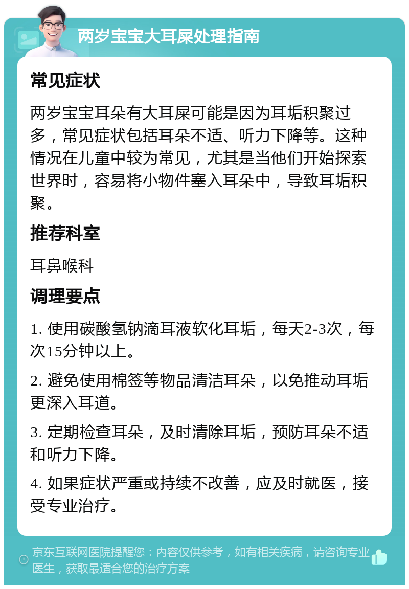 两岁宝宝大耳屎处理指南 常见症状 两岁宝宝耳朵有大耳屎可能是因为耳垢积聚过多，常见症状包括耳朵不适、听力下降等。这种情况在儿童中较为常见，尤其是当他们开始探索世界时，容易将小物件塞入耳朵中，导致耳垢积聚。 推荐科室 耳鼻喉科 调理要点 1. 使用碳酸氢钠滴耳液软化耳垢，每天2-3次，每次15分钟以上。 2. 避免使用棉签等物品清洁耳朵，以免推动耳垢更深入耳道。 3. 定期检查耳朵，及时清除耳垢，预防耳朵不适和听力下降。 4. 如果症状严重或持续不改善，应及时就医，接受专业治疗。