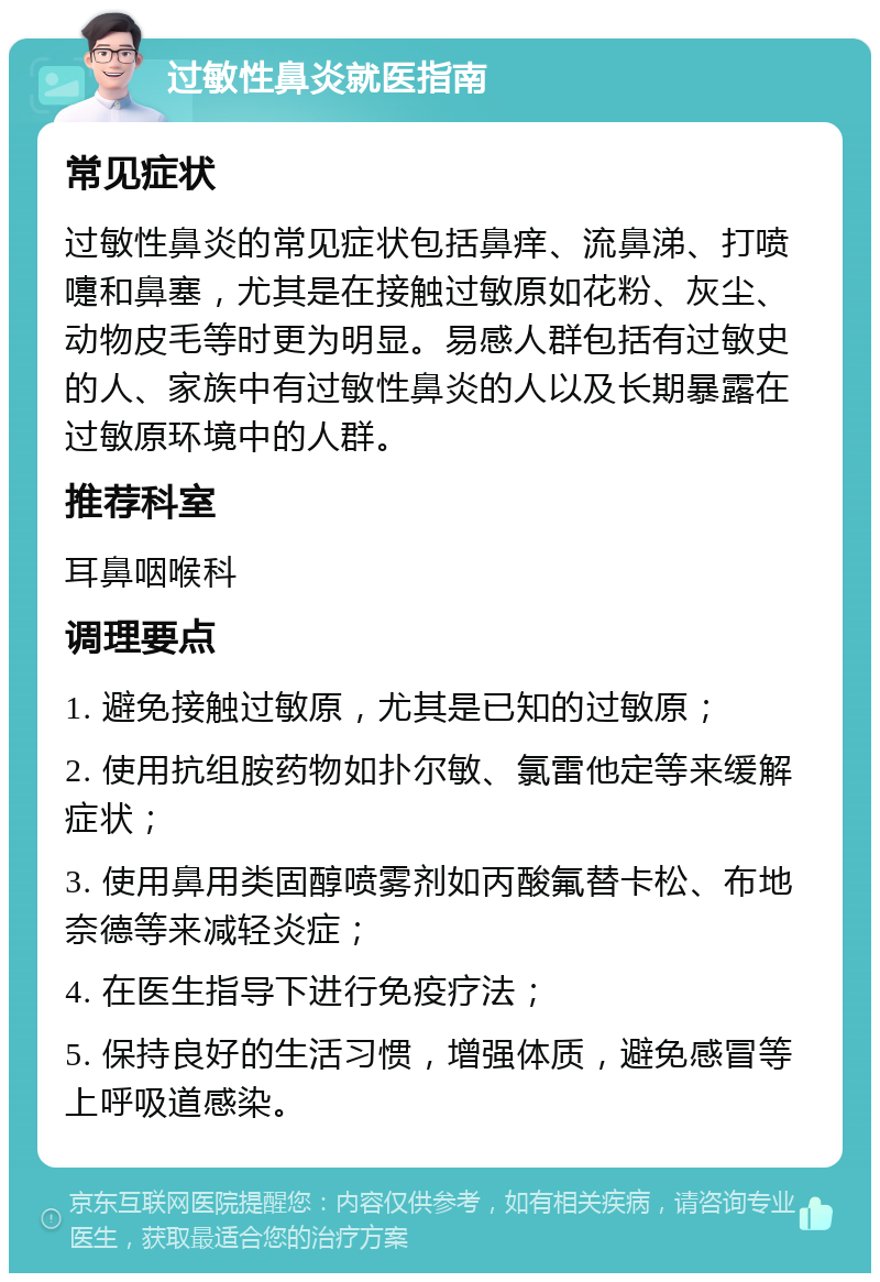 过敏性鼻炎就医指南 常见症状 过敏性鼻炎的常见症状包括鼻痒、流鼻涕、打喷嚏和鼻塞，尤其是在接触过敏原如花粉、灰尘、动物皮毛等时更为明显。易感人群包括有过敏史的人、家族中有过敏性鼻炎的人以及长期暴露在过敏原环境中的人群。 推荐科室 耳鼻咽喉科 调理要点 1. 避免接触过敏原，尤其是已知的过敏原； 2. 使用抗组胺药物如扑尔敏、氯雷他定等来缓解症状； 3. 使用鼻用类固醇喷雾剂如丙酸氟替卡松、布地奈德等来减轻炎症； 4. 在医生指导下进行免疫疗法； 5. 保持良好的生活习惯，增强体质，避免感冒等上呼吸道感染。