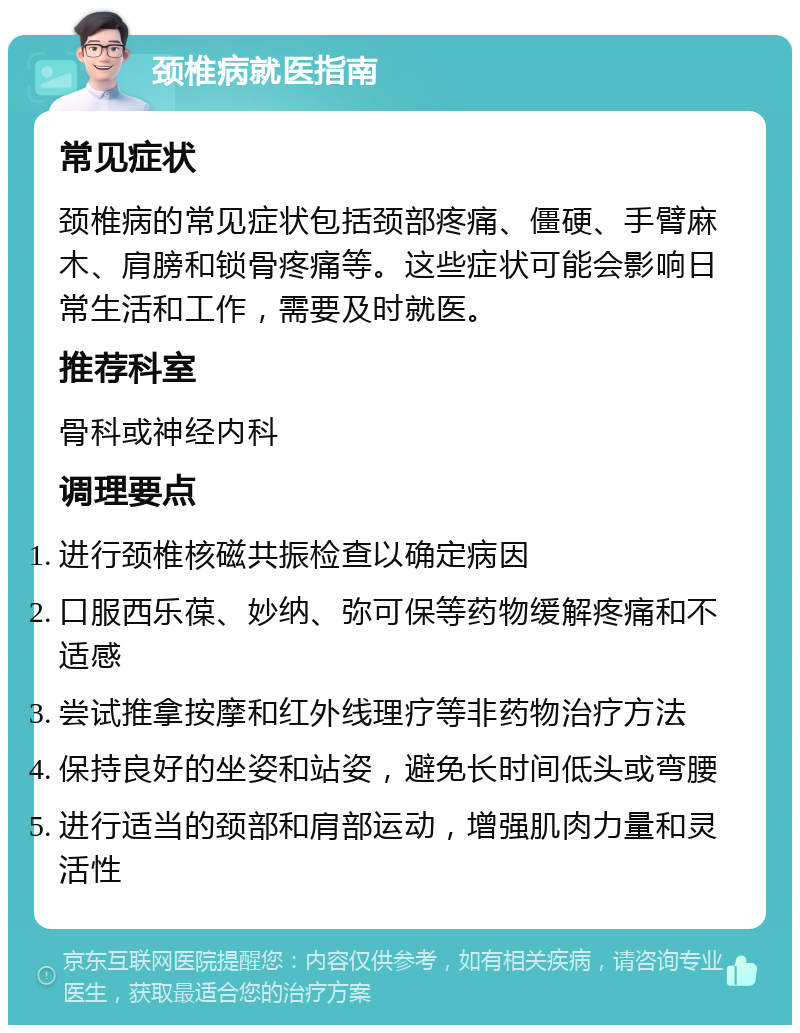 颈椎病就医指南 常见症状 颈椎病的常见症状包括颈部疼痛、僵硬、手臂麻木、肩膀和锁骨疼痛等。这些症状可能会影响日常生活和工作，需要及时就医。 推荐科室 骨科或神经内科 调理要点 进行颈椎核磁共振检查以确定病因 口服西乐葆、妙纳、弥可保等药物缓解疼痛和不适感 尝试推拿按摩和红外线理疗等非药物治疗方法 保持良好的坐姿和站姿，避免长时间低头或弯腰 进行适当的颈部和肩部运动，增强肌肉力量和灵活性