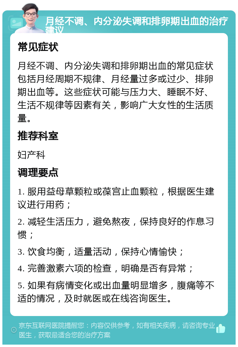 月经不调、内分泌失调和排卵期出血的治疗建议 常见症状 月经不调、内分泌失调和排卵期出血的常见症状包括月经周期不规律、月经量过多或过少、排卵期出血等。这些症状可能与压力大、睡眠不好、生活不规律等因素有关，影响广大女性的生活质量。 推荐科室 妇产科 调理要点 1. 服用益母草颗粒或葆宫止血颗粒，根据医生建议进行用药； 2. 减轻生活压力，避免熬夜，保持良好的作息习惯； 3. 饮食均衡，适量活动，保持心情愉快； 4. 完善激素六项的检查，明确是否有异常； 5. 如果有病情变化或出血量明显增多，腹痛等不适的情况，及时就医或在线咨询医生。