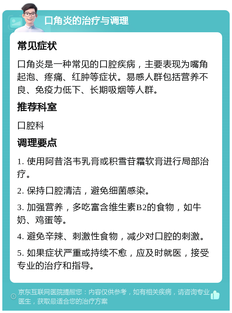 口角炎的治疗与调理 常见症状 口角炎是一种常见的口腔疾病，主要表现为嘴角起泡、疼痛、红肿等症状。易感人群包括营养不良、免疫力低下、长期吸烟等人群。 推荐科室 口腔科 调理要点 1. 使用阿昔洛韦乳膏或积雪苷霜软膏进行局部治疗。 2. 保持口腔清洁，避免细菌感染。 3. 加强营养，多吃富含维生素B2的食物，如牛奶、鸡蛋等。 4. 避免辛辣、刺激性食物，减少对口腔的刺激。 5. 如果症状严重或持续不愈，应及时就医，接受专业的治疗和指导。