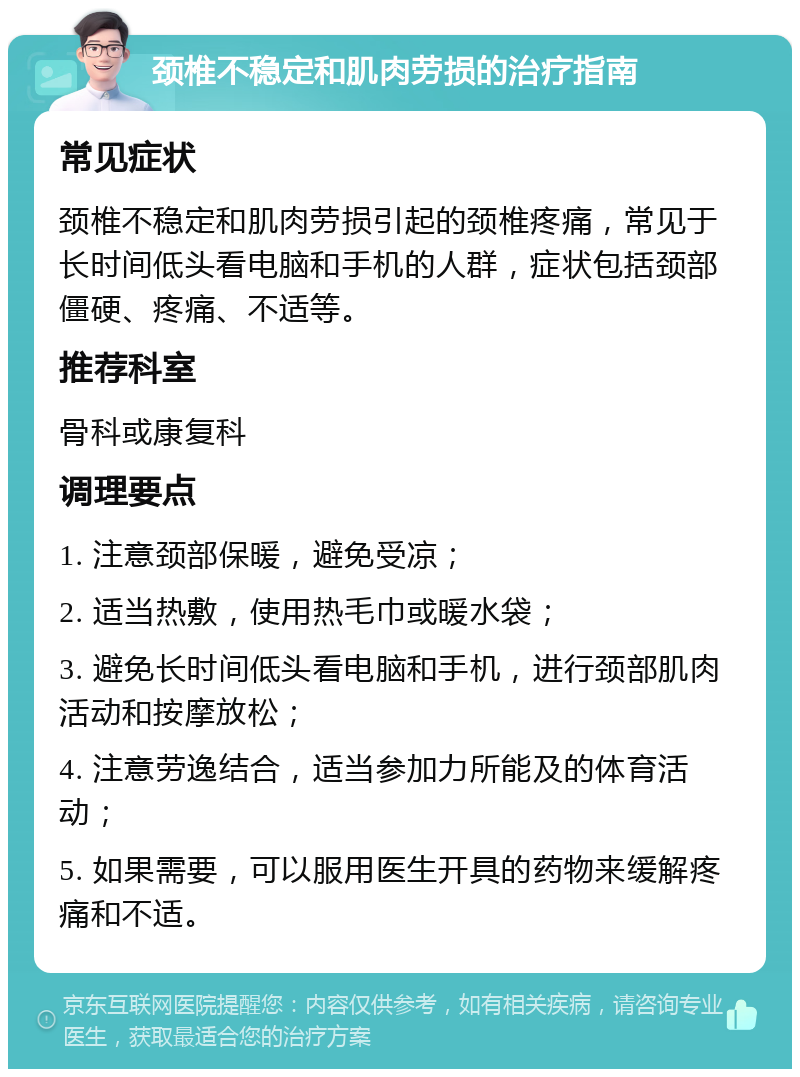 颈椎不稳定和肌肉劳损的治疗指南 常见症状 颈椎不稳定和肌肉劳损引起的颈椎疼痛，常见于长时间低头看电脑和手机的人群，症状包括颈部僵硬、疼痛、不适等。 推荐科室 骨科或康复科 调理要点 1. 注意颈部保暖，避免受凉； 2. 适当热敷，使用热毛巾或暖水袋； 3. 避免长时间低头看电脑和手机，进行颈部肌肉活动和按摩放松； 4. 注意劳逸结合，适当参加力所能及的体育活动； 5. 如果需要，可以服用医生开具的药物来缓解疼痛和不适。