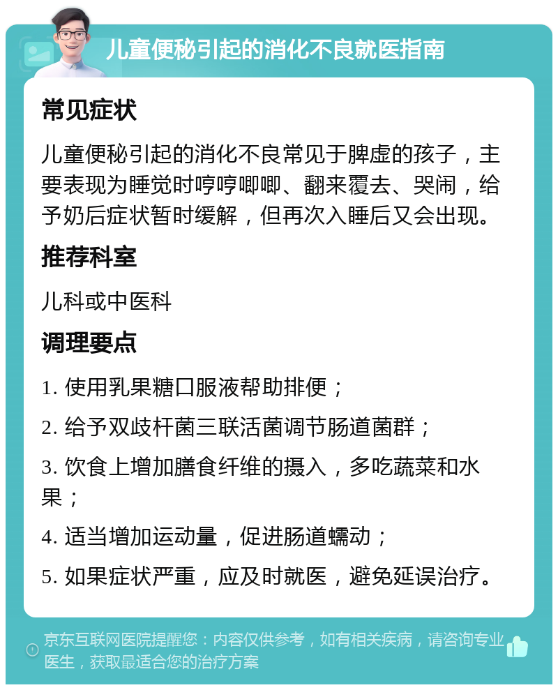 儿童便秘引起的消化不良就医指南 常见症状 儿童便秘引起的消化不良常见于脾虚的孩子，主要表现为睡觉时哼哼唧唧、翻来覆去、哭闹，给予奶后症状暂时缓解，但再次入睡后又会出现。 推荐科室 儿科或中医科 调理要点 1. 使用乳果糖口服液帮助排便； 2. 给予双歧杆菌三联活菌调节肠道菌群； 3. 饮食上增加膳食纤维的摄入，多吃蔬菜和水果； 4. 适当增加运动量，促进肠道蠕动； 5. 如果症状严重，应及时就医，避免延误治疗。