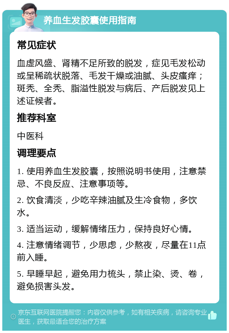 养血生发胶囊使用指南 常见症状 血虚风盛、肾精不足所致的脱发，症见毛发松动或呈稀疏状脱落、毛发干燥或油腻、头皮瘙痒；斑秃、全秃、脂溢性脱发与病后、产后脱发见上述证候者。 推荐科室 中医科 调理要点 1. 使用养血生发胶囊，按照说明书使用，注意禁忌、不良反应、注意事项等。 2. 饮食清淡，少吃辛辣油腻及生冷食物，多饮水。 3. 适当运动，缓解情绪压力，保持良好心情。 4. 注意情绪调节，少思虑，少熬夜，尽量在11点前入睡。 5. 早睡早起，避免用力梳头，禁止染、烫、卷，避免损害头发。