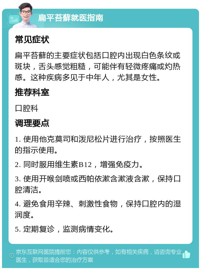 扁平苔藓就医指南 常见症状 扁平苔藓的主要症状包括口腔内出现白色条纹或斑块，舌头感觉粗糙，可能伴有轻微疼痛或灼热感。这种疾病多见于中年人，尤其是女性。 推荐科室 口腔科 调理要点 1. 使用他克莫司和泼尼松片进行治疗，按照医生的指示使用。 2. 同时服用维生素B12，增强免疫力。 3. 使用开喉剑喷或西帕依漱含漱液含漱，保持口腔清洁。 4. 避免食用辛辣、刺激性食物，保持口腔内的湿润度。 5. 定期复诊，监测病情变化。