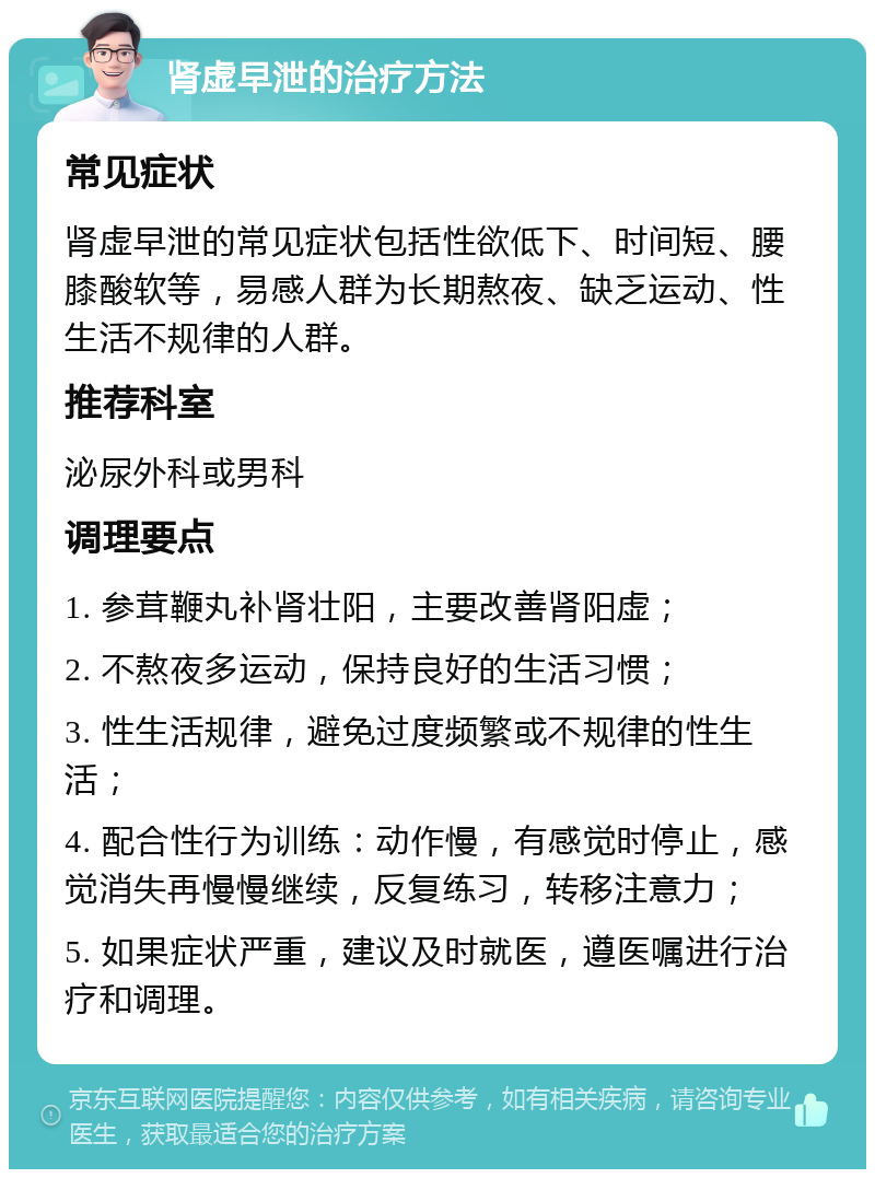 肾虚早泄的治疗方法 常见症状 肾虚早泄的常见症状包括性欲低下、时间短、腰膝酸软等，易感人群为长期熬夜、缺乏运动、性生活不规律的人群。 推荐科室 泌尿外科或男科 调理要点 1. 参茸鞭丸补肾壮阳，主要改善肾阳虚； 2. 不熬夜多运动，保持良好的生活习惯； 3. 性生活规律，避免过度频繁或不规律的性生活； 4. 配合性行为训练：动作慢，有感觉时停止，感觉消失再慢慢继续，反复练习，转移注意力； 5. 如果症状严重，建议及时就医，遵医嘱进行治疗和调理。