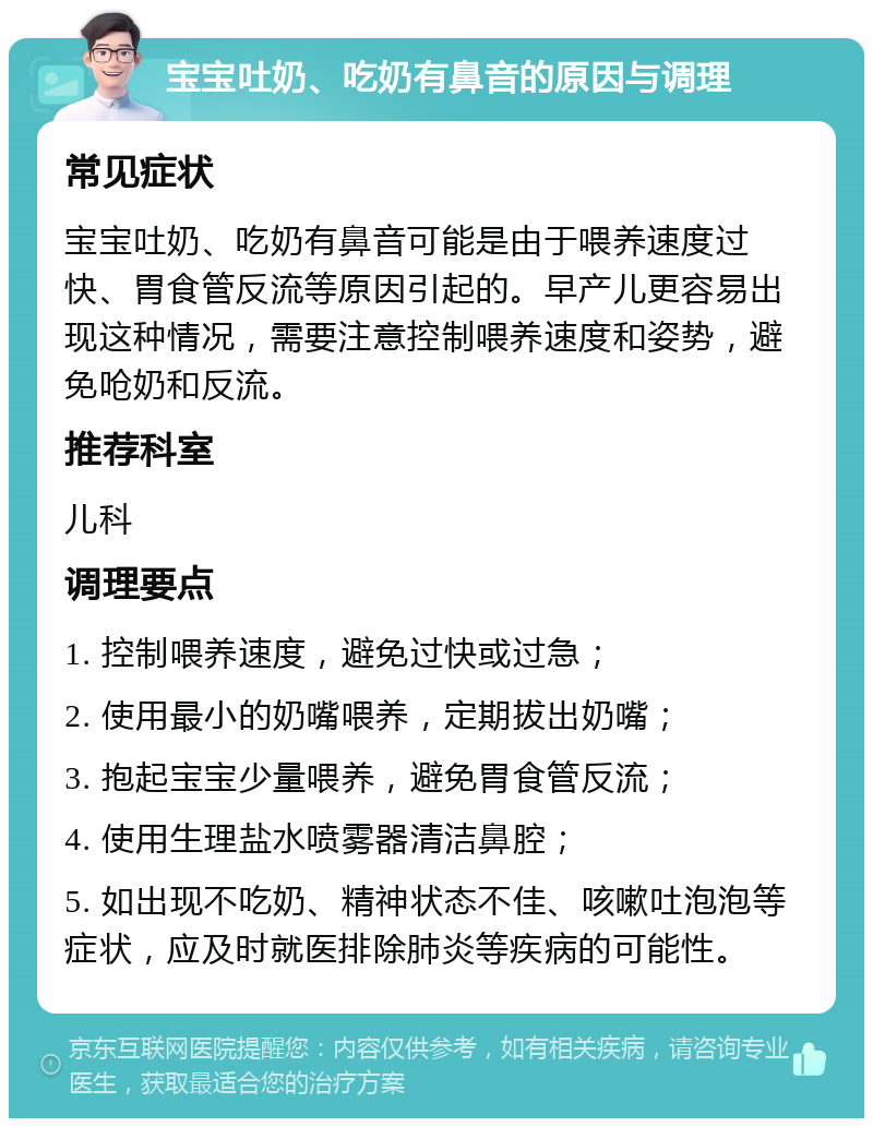 宝宝吐奶、吃奶有鼻音的原因与调理 常见症状 宝宝吐奶、吃奶有鼻音可能是由于喂养速度过快、胃食管反流等原因引起的。早产儿更容易出现这种情况，需要注意控制喂养速度和姿势，避免呛奶和反流。 推荐科室 儿科 调理要点 1. 控制喂养速度，避免过快或过急； 2. 使用最小的奶嘴喂养，定期拔出奶嘴； 3. 抱起宝宝少量喂养，避免胃食管反流； 4. 使用生理盐水喷雾器清洁鼻腔； 5. 如出现不吃奶、精神状态不佳、咳嗽吐泡泡等症状，应及时就医排除肺炎等疾病的可能性。