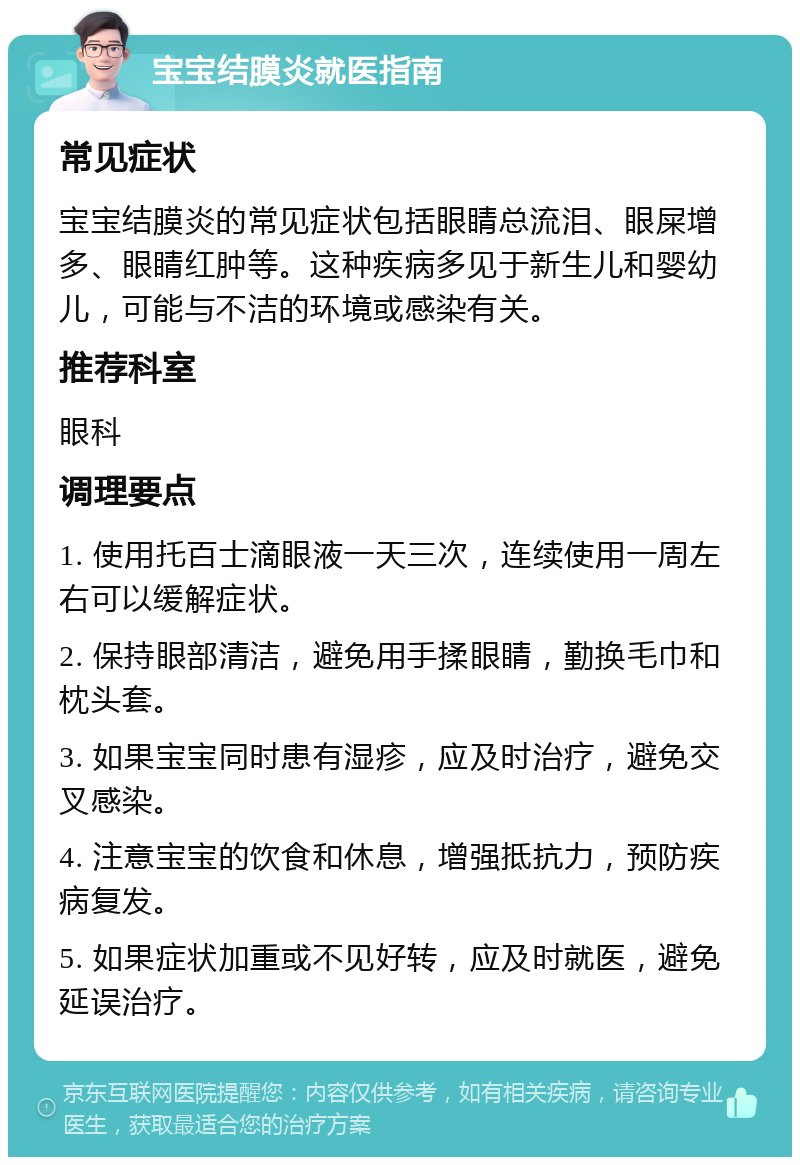 宝宝结膜炎就医指南 常见症状 宝宝结膜炎的常见症状包括眼睛总流泪、眼屎增多、眼睛红肿等。这种疾病多见于新生儿和婴幼儿，可能与不洁的环境或感染有关。 推荐科室 眼科 调理要点 1. 使用托百士滴眼液一天三次，连续使用一周左右可以缓解症状。 2. 保持眼部清洁，避免用手揉眼睛，勤换毛巾和枕头套。 3. 如果宝宝同时患有湿疹，应及时治疗，避免交叉感染。 4. 注意宝宝的饮食和休息，增强抵抗力，预防疾病复发。 5. 如果症状加重或不见好转，应及时就医，避免延误治疗。