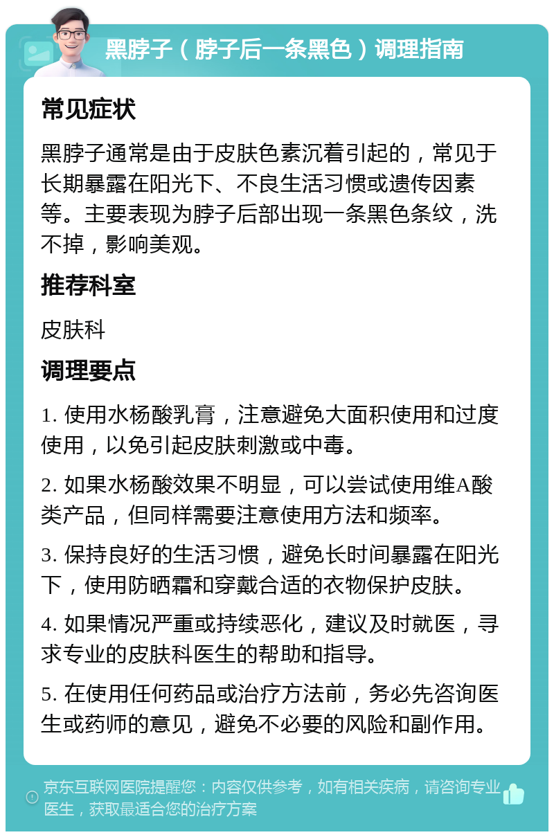 黑脖子（脖子后一条黑色）调理指南 常见症状 黑脖子通常是由于皮肤色素沉着引起的，常见于长期暴露在阳光下、不良生活习惯或遗传因素等。主要表现为脖子后部出现一条黑色条纹，洗不掉，影响美观。 推荐科室 皮肤科 调理要点 1. 使用水杨酸乳膏，注意避免大面积使用和过度使用，以免引起皮肤刺激或中毒。 2. 如果水杨酸效果不明显，可以尝试使用维A酸类产品，但同样需要注意使用方法和频率。 3. 保持良好的生活习惯，避免长时间暴露在阳光下，使用防晒霜和穿戴合适的衣物保护皮肤。 4. 如果情况严重或持续恶化，建议及时就医，寻求专业的皮肤科医生的帮助和指导。 5. 在使用任何药品或治疗方法前，务必先咨询医生或药师的意见，避免不必要的风险和副作用。