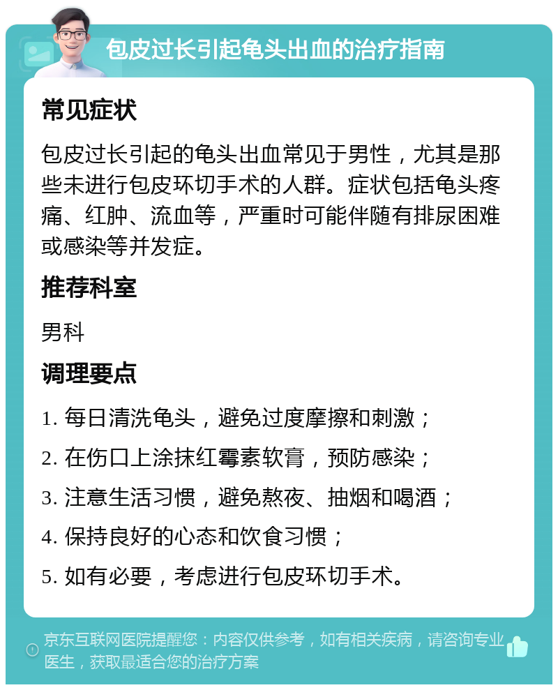 包皮过长引起龟头出血的治疗指南 常见症状 包皮过长引起的龟头出血常见于男性，尤其是那些未进行包皮环切手术的人群。症状包括龟头疼痛、红肿、流血等，严重时可能伴随有排尿困难或感染等并发症。 推荐科室 男科 调理要点 1. 每日清洗龟头，避免过度摩擦和刺激； 2. 在伤口上涂抹红霉素软膏，预防感染； 3. 注意生活习惯，避免熬夜、抽烟和喝酒； 4. 保持良好的心态和饮食习惯； 5. 如有必要，考虑进行包皮环切手术。