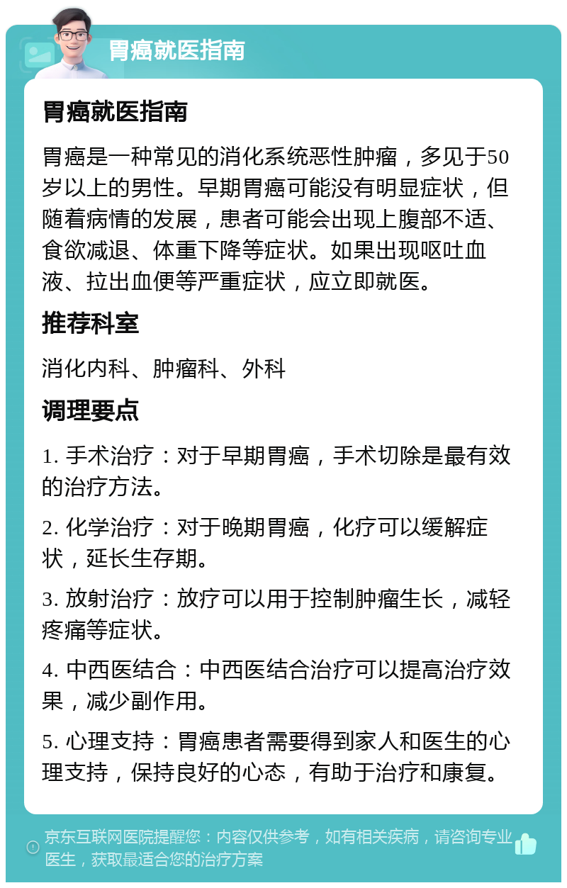 胃癌就医指南 胃癌就医指南 胃癌是一种常见的消化系统恶性肿瘤，多见于50岁以上的男性。早期胃癌可能没有明显症状，但随着病情的发展，患者可能会出现上腹部不适、食欲减退、体重下降等症状。如果出现呕吐血液、拉出血便等严重症状，应立即就医。 推荐科室 消化内科、肿瘤科、外科 调理要点 1. 手术治疗：对于早期胃癌，手术切除是最有效的治疗方法。 2. 化学治疗：对于晚期胃癌，化疗可以缓解症状，延长生存期。 3. 放射治疗：放疗可以用于控制肿瘤生长，减轻疼痛等症状。 4. 中西医结合：中西医结合治疗可以提高治疗效果，减少副作用。 5. 心理支持：胃癌患者需要得到家人和医生的心理支持，保持良好的心态，有助于治疗和康复。