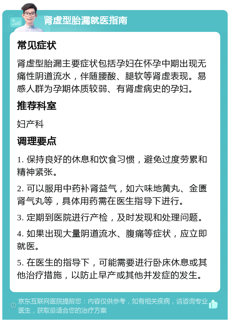 肾虚型胎漏就医指南 常见症状 肾虚型胎漏主要症状包括孕妇在怀孕中期出现无痛性阴道流水，伴随腰酸、腿软等肾虚表现。易感人群为孕期体质较弱、有肾虚病史的孕妇。 推荐科室 妇产科 调理要点 1. 保持良好的休息和饮食习惯，避免过度劳累和精神紧张。 2. 可以服用中药补肾益气，如六味地黄丸、金匮肾气丸等，具体用药需在医生指导下进行。 3. 定期到医院进行产检，及时发现和处理问题。 4. 如果出现大量阴道流水、腹痛等症状，应立即就医。 5. 在医生的指导下，可能需要进行卧床休息或其他治疗措施，以防止早产或其他并发症的发生。