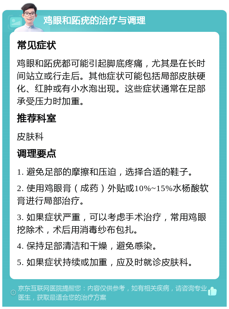 鸡眼和跖疣的治疗与调理 常见症状 鸡眼和跖疣都可能引起脚底疼痛，尤其是在长时间站立或行走后。其他症状可能包括局部皮肤硬化、红肿或有小水泡出现。这些症状通常在足部承受压力时加重。 推荐科室 皮肤科 调理要点 1. 避免足部的摩擦和压迫，选择合适的鞋子。 2. 使用鸡眼膏（成药）外贴或10%~15%水杨酸软膏进行局部治疗。 3. 如果症状严重，可以考虑手术治疗，常用鸡眼挖除术，术后用消毒纱布包扎。 4. 保持足部清洁和干燥，避免感染。 5. 如果症状持续或加重，应及时就诊皮肤科。