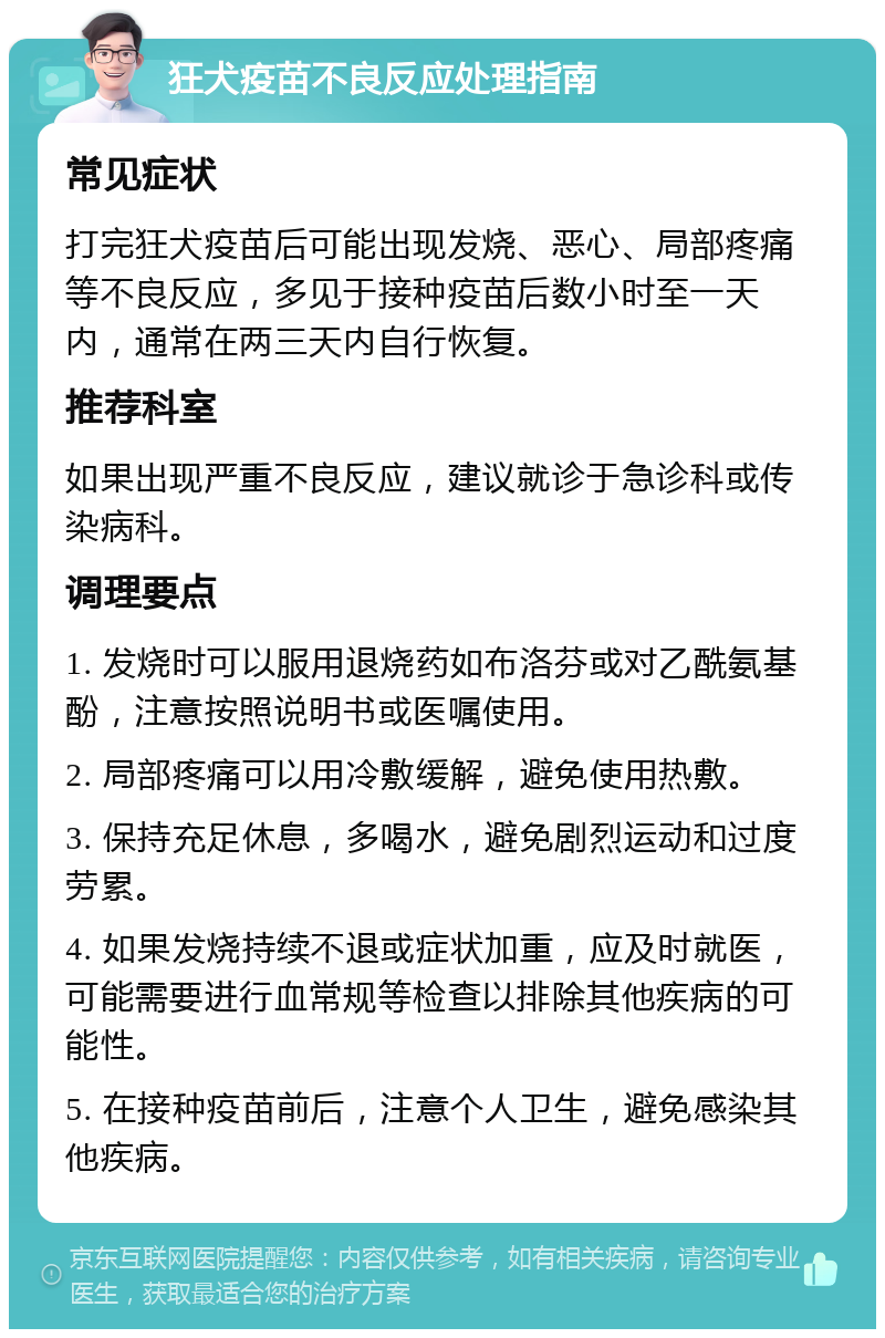 狂犬疫苗不良反应处理指南 常见症状 打完狂犬疫苗后可能出现发烧、恶心、局部疼痛等不良反应，多见于接种疫苗后数小时至一天内，通常在两三天内自行恢复。 推荐科室 如果出现严重不良反应，建议就诊于急诊科或传染病科。 调理要点 1. 发烧时可以服用退烧药如布洛芬或对乙酰氨基酚，注意按照说明书或医嘱使用。 2. 局部疼痛可以用冷敷缓解，避免使用热敷。 3. 保持充足休息，多喝水，避免剧烈运动和过度劳累。 4. 如果发烧持续不退或症状加重，应及时就医，可能需要进行血常规等检查以排除其他疾病的可能性。 5. 在接种疫苗前后，注意个人卫生，避免感染其他疾病。