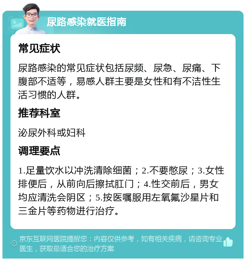 尿路感染就医指南 常见症状 尿路感染的常见症状包括尿频、尿急、尿痛、下腹部不适等，易感人群主要是女性和有不洁性生活习惯的人群。 推荐科室 泌尿外科或妇科 调理要点 1.足量饮水以冲洗清除细菌；2.不要憋尿；3.女性排便后，从前向后擦拭肛门；4.性交前后，男女均应清洗会阴区；5.按医嘱服用左氧氟沙星片和三金片等药物进行治疗。