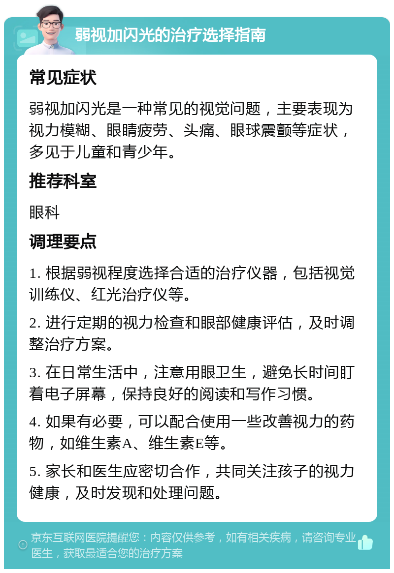 弱视加闪光的治疗选择指南 常见症状 弱视加闪光是一种常见的视觉问题，主要表现为视力模糊、眼睛疲劳、头痛、眼球震颤等症状，多见于儿童和青少年。 推荐科室 眼科 调理要点 1. 根据弱视程度选择合适的治疗仪器，包括视觉训练仪、红光治疗仪等。 2. 进行定期的视力检查和眼部健康评估，及时调整治疗方案。 3. 在日常生活中，注意用眼卫生，避免长时间盯着电子屏幕，保持良好的阅读和写作习惯。 4. 如果有必要，可以配合使用一些改善视力的药物，如维生素A、维生素E等。 5. 家长和医生应密切合作，共同关注孩子的视力健康，及时发现和处理问题。