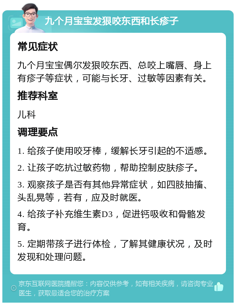 九个月宝宝发狠咬东西和长疹子 常见症状 九个月宝宝偶尔发狠咬东西、总咬上嘴唇、身上有疹子等症状，可能与长牙、过敏等因素有关。 推荐科室 儿科 调理要点 1. 给孩子使用咬牙棒，缓解长牙引起的不适感。 2. 让孩子吃抗过敏药物，帮助控制皮肤疹子。 3. 观察孩子是否有其他异常症状，如四肢抽搐、头乱晃等，若有，应及时就医。 4. 给孩子补充维生素D3，促进钙吸收和骨骼发育。 5. 定期带孩子进行体检，了解其健康状况，及时发现和处理问题。