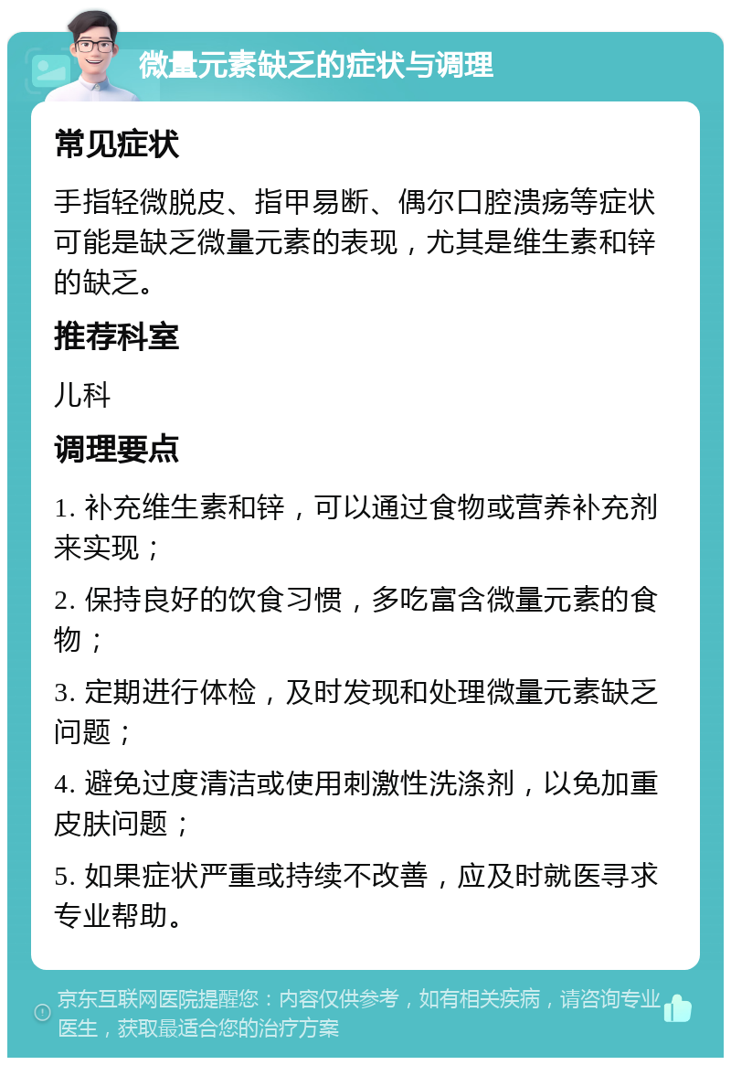 微量元素缺乏的症状与调理 常见症状 手指轻微脱皮、指甲易断、偶尔口腔溃疡等症状可能是缺乏微量元素的表现，尤其是维生素和锌的缺乏。 推荐科室 儿科 调理要点 1. 补充维生素和锌，可以通过食物或营养补充剂来实现； 2. 保持良好的饮食习惯，多吃富含微量元素的食物； 3. 定期进行体检，及时发现和处理微量元素缺乏问题； 4. 避免过度清洁或使用刺激性洗涤剂，以免加重皮肤问题； 5. 如果症状严重或持续不改善，应及时就医寻求专业帮助。