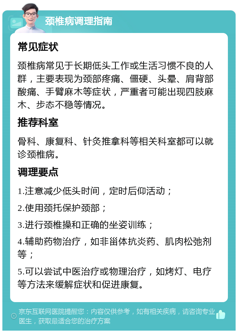 颈椎病调理指南 常见症状 颈椎病常见于长期低头工作或生活习惯不良的人群，主要表现为颈部疼痛、僵硬、头晕、肩背部酸痛、手臂麻木等症状，严重者可能出现四肢麻木、步态不稳等情况。 推荐科室 骨科、康复科、针灸推拿科等相关科室都可以就诊颈椎病。 调理要点 1.注意减少低头时间，定时后仰活动； 2.使用颈托保护颈部； 3.进行颈椎操和正确的坐姿训练； 4.辅助药物治疗，如非甾体抗炎药、肌肉松弛剂等； 5.可以尝试中医治疗或物理治疗，如烤灯、电疗等方法来缓解症状和促进康复。