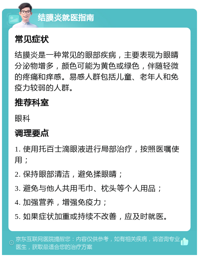 结膜炎就医指南 常见症状 结膜炎是一种常见的眼部疾病，主要表现为眼睛分泌物增多，颜色可能为黄色或绿色，伴随轻微的疼痛和痒感。易感人群包括儿童、老年人和免疫力较弱的人群。 推荐科室 眼科 调理要点 1. 使用托百士滴眼液进行局部治疗，按照医嘱使用； 2. 保持眼部清洁，避免揉眼睛； 3. 避免与他人共用毛巾、枕头等个人用品； 4. 加强营养，增强免疫力； 5. 如果症状加重或持续不改善，应及时就医。