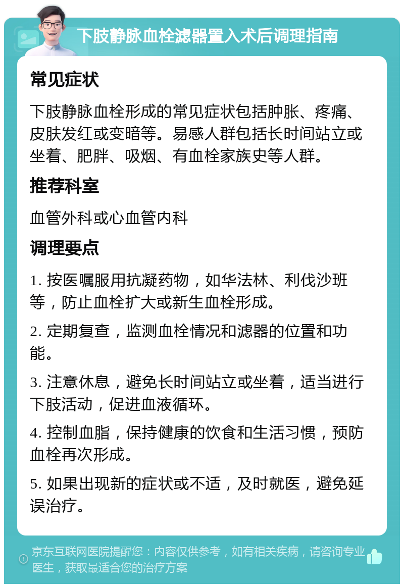 下肢静脉血栓滤器置入术后调理指南 常见症状 下肢静脉血栓形成的常见症状包括肿胀、疼痛、皮肤发红或变暗等。易感人群包括长时间站立或坐着、肥胖、吸烟、有血栓家族史等人群。 推荐科室 血管外科或心血管内科 调理要点 1. 按医嘱服用抗凝药物，如华法林、利伐沙班等，防止血栓扩大或新生血栓形成。 2. 定期复查，监测血栓情况和滤器的位置和功能。 3. 注意休息，避免长时间站立或坐着，适当进行下肢活动，促进血液循环。 4. 控制血脂，保持健康的饮食和生活习惯，预防血栓再次形成。 5. 如果出现新的症状或不适，及时就医，避免延误治疗。