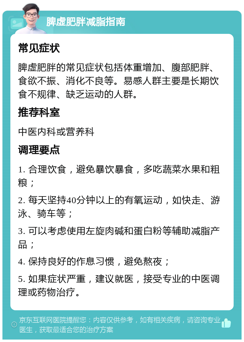 脾虚肥胖减脂指南 常见症状 脾虚肥胖的常见症状包括体重增加、腹部肥胖、食欲不振、消化不良等。易感人群主要是长期饮食不规律、缺乏运动的人群。 推荐科室 中医内科或营养科 调理要点 1. 合理饮食，避免暴饮暴食，多吃蔬菜水果和粗粮； 2. 每天坚持40分钟以上的有氧运动，如快走、游泳、骑车等； 3. 可以考虑使用左旋肉碱和蛋白粉等辅助减脂产品； 4. 保持良好的作息习惯，避免熬夜； 5. 如果症状严重，建议就医，接受专业的中医调理或药物治疗。