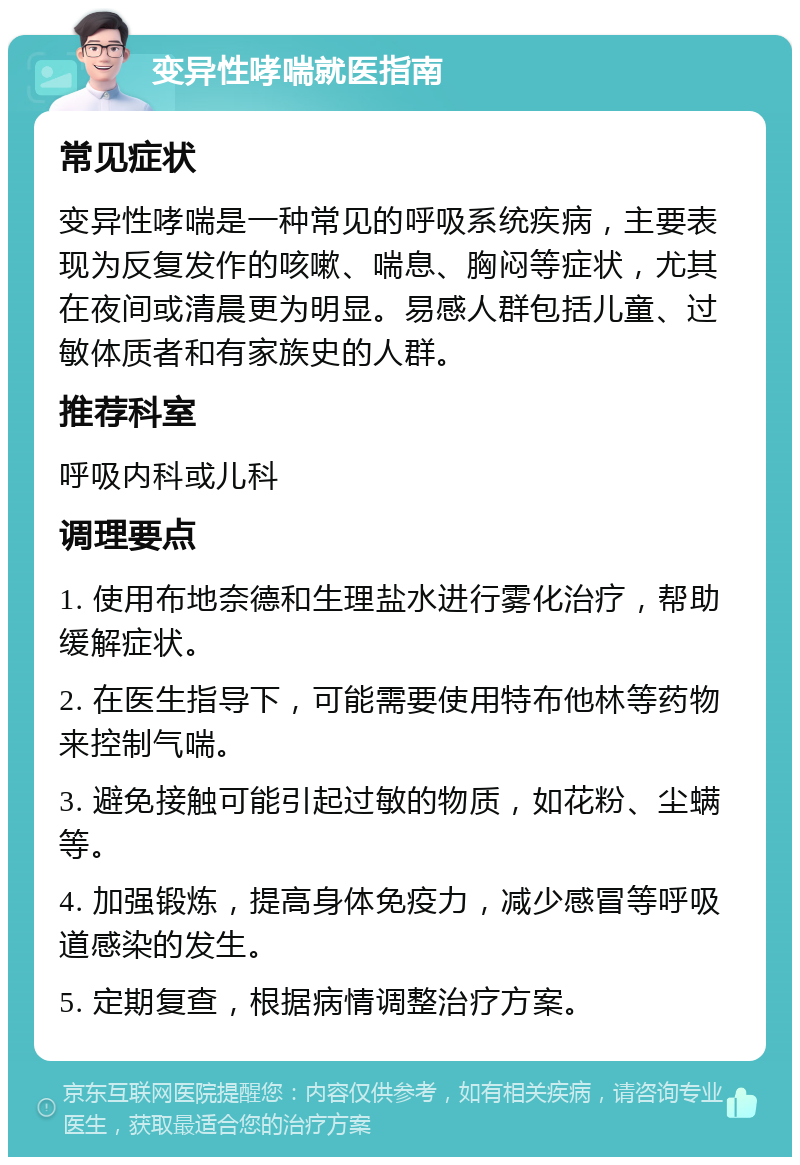 变异性哮喘就医指南 常见症状 变异性哮喘是一种常见的呼吸系统疾病，主要表现为反复发作的咳嗽、喘息、胸闷等症状，尤其在夜间或清晨更为明显。易感人群包括儿童、过敏体质者和有家族史的人群。 推荐科室 呼吸内科或儿科 调理要点 1. 使用布地奈德和生理盐水进行雾化治疗，帮助缓解症状。 2. 在医生指导下，可能需要使用特布他林等药物来控制气喘。 3. 避免接触可能引起过敏的物质，如花粉、尘螨等。 4. 加强锻炼，提高身体免疫力，减少感冒等呼吸道感染的发生。 5. 定期复查，根据病情调整治疗方案。