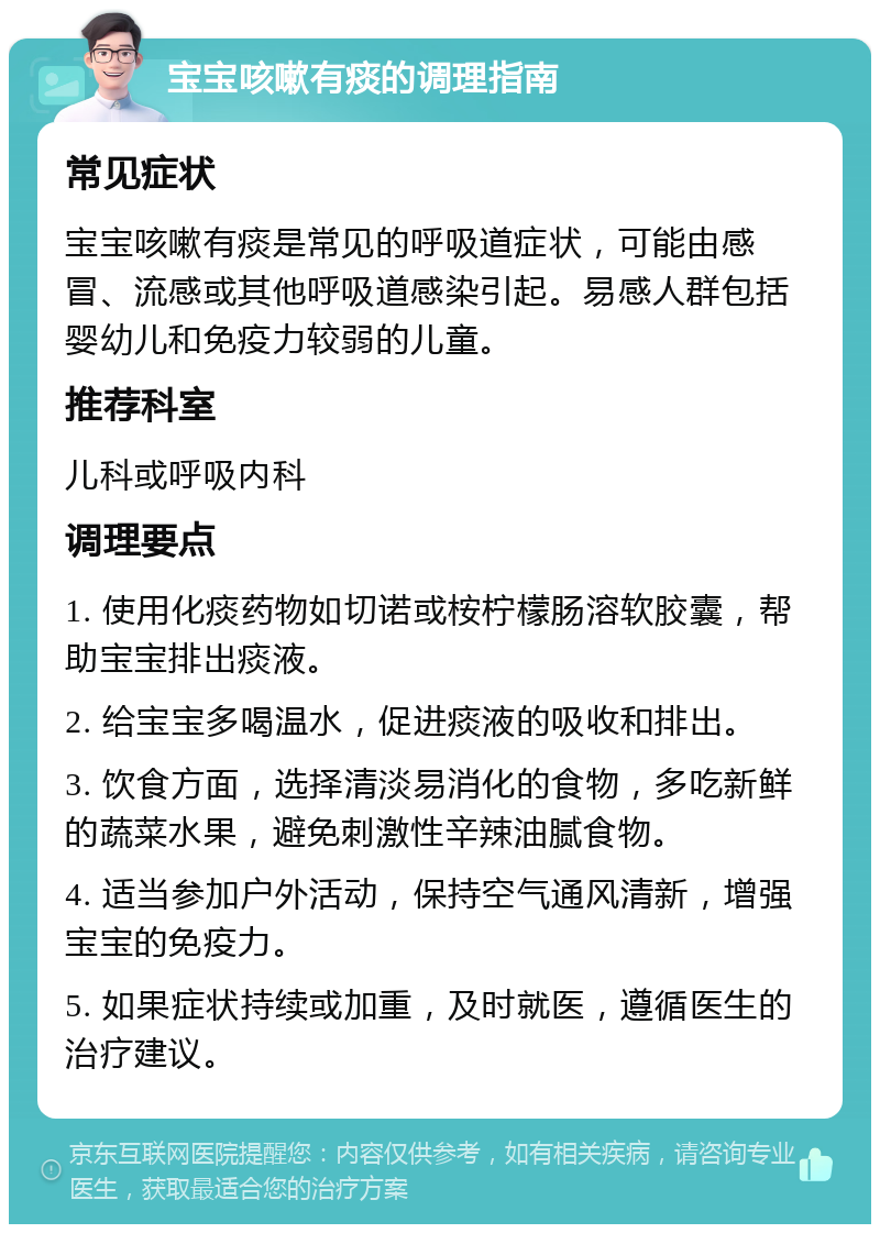 宝宝咳嗽有痰的调理指南 常见症状 宝宝咳嗽有痰是常见的呼吸道症状，可能由感冒、流感或其他呼吸道感染引起。易感人群包括婴幼儿和免疫力较弱的儿童。 推荐科室 儿科或呼吸内科 调理要点 1. 使用化痰药物如切诺或桉柠檬肠溶软胶囊，帮助宝宝排出痰液。 2. 给宝宝多喝温水，促进痰液的吸收和排出。 3. 饮食方面，选择清淡易消化的食物，多吃新鲜的蔬菜水果，避免刺激性辛辣油腻食物。 4. 适当参加户外活动，保持空气通风清新，增强宝宝的免疫力。 5. 如果症状持续或加重，及时就医，遵循医生的治疗建议。