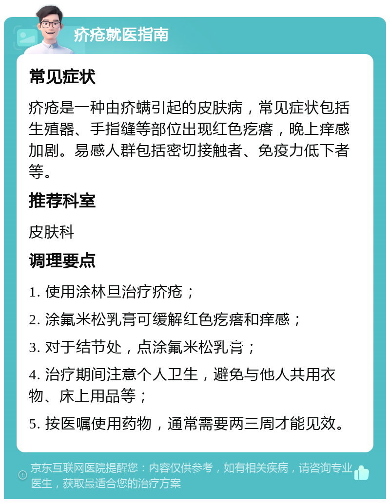 疥疮就医指南 常见症状 疥疮是一种由疥螨引起的皮肤病，常见症状包括生殖器、手指缝等部位出现红色疙瘩，晚上痒感加剧。易感人群包括密切接触者、免疫力低下者等。 推荐科室 皮肤科 调理要点 1. 使用涂林旦治疗疥疮； 2. 涂氟米松乳膏可缓解红色疙瘩和痒感； 3. 对于结节处，点涂氟米松乳膏； 4. 治疗期间注意个人卫生，避免与他人共用衣物、床上用品等； 5. 按医嘱使用药物，通常需要两三周才能见效。