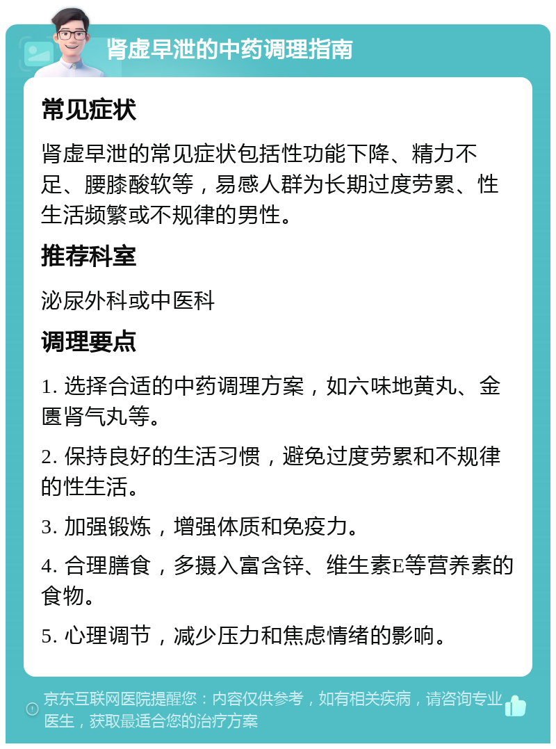 肾虚早泄的中药调理指南 常见症状 肾虚早泄的常见症状包括性功能下降、精力不足、腰膝酸软等，易感人群为长期过度劳累、性生活频繁或不规律的男性。 推荐科室 泌尿外科或中医科 调理要点 1. 选择合适的中药调理方案，如六味地黄丸、金匮肾气丸等。 2. 保持良好的生活习惯，避免过度劳累和不规律的性生活。 3. 加强锻炼，增强体质和免疫力。 4. 合理膳食，多摄入富含锌、维生素E等营养素的食物。 5. 心理调节，减少压力和焦虑情绪的影响。