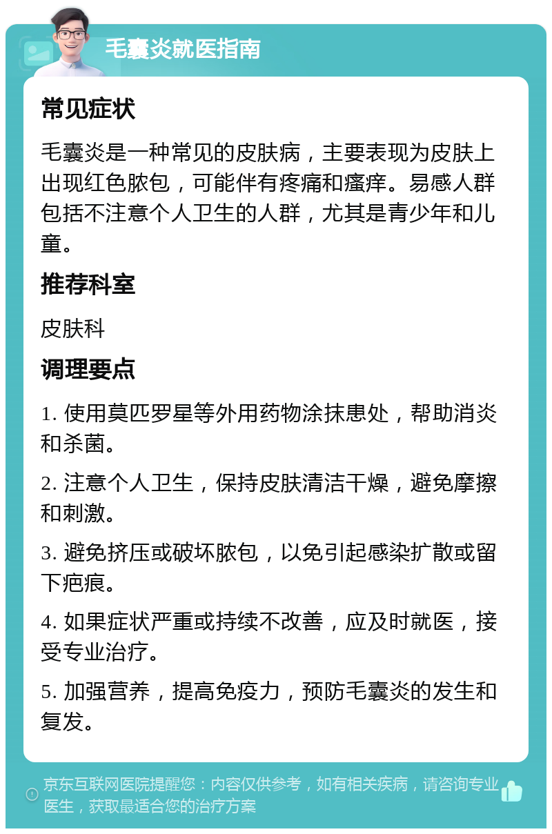 毛囊炎就医指南 常见症状 毛囊炎是一种常见的皮肤病，主要表现为皮肤上出现红色脓包，可能伴有疼痛和瘙痒。易感人群包括不注意个人卫生的人群，尤其是青少年和儿童。 推荐科室 皮肤科 调理要点 1. 使用莫匹罗星等外用药物涂抹患处，帮助消炎和杀菌。 2. 注意个人卫生，保持皮肤清洁干燥，避免摩擦和刺激。 3. 避免挤压或破坏脓包，以免引起感染扩散或留下疤痕。 4. 如果症状严重或持续不改善，应及时就医，接受专业治疗。 5. 加强营养，提高免疫力，预防毛囊炎的发生和复发。