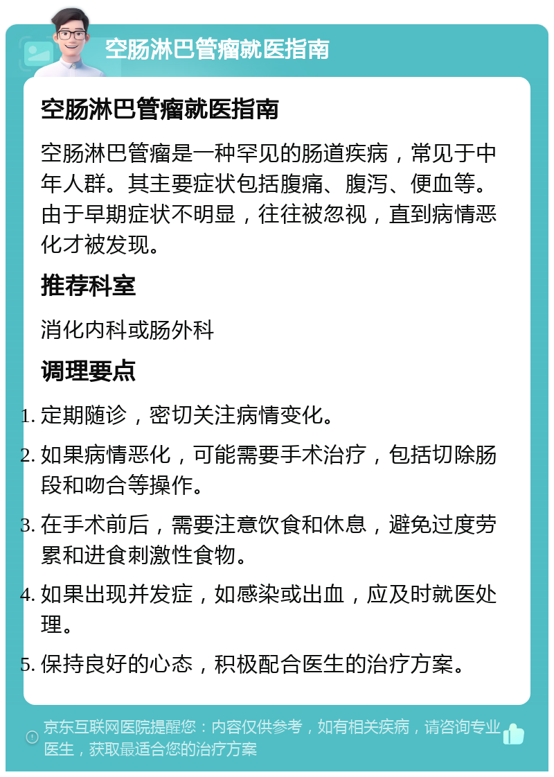 空肠淋巴管瘤就医指南 空肠淋巴管瘤就医指南 空肠淋巴管瘤是一种罕见的肠道疾病，常见于中年人群。其主要症状包括腹痛、腹泻、便血等。由于早期症状不明显，往往被忽视，直到病情恶化才被发现。 推荐科室 消化内科或肠外科 调理要点 定期随诊，密切关注病情变化。 如果病情恶化，可能需要手术治疗，包括切除肠段和吻合等操作。 在手术前后，需要注意饮食和休息，避免过度劳累和进食刺激性食物。 如果出现并发症，如感染或出血，应及时就医处理。 保持良好的心态，积极配合医生的治疗方案。