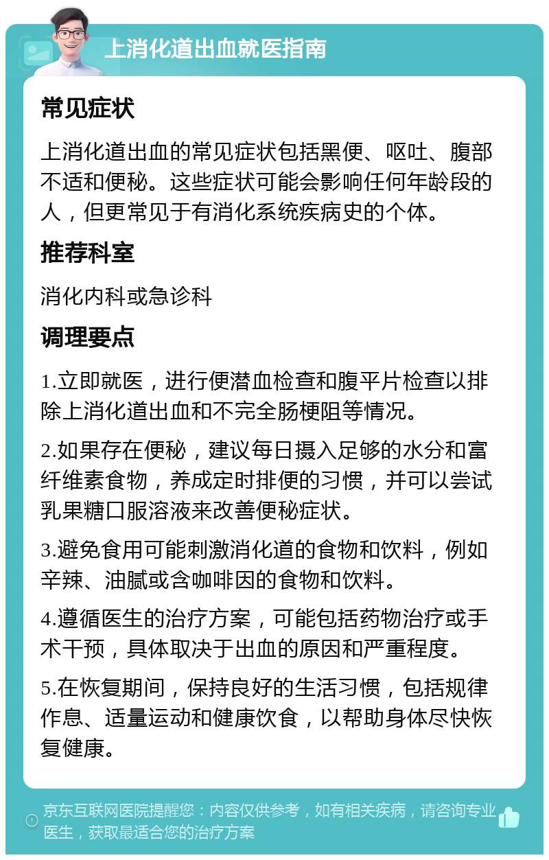 上消化道出血就医指南 常见症状 上消化道出血的常见症状包括黑便、呕吐、腹部不适和便秘。这些症状可能会影响任何年龄段的人，但更常见于有消化系统疾病史的个体。 推荐科室 消化内科或急诊科 调理要点 1.立即就医，进行便潜血检查和腹平片检查以排除上消化道出血和不完全肠梗阻等情况。 2.如果存在便秘，建议每日摄入足够的水分和富纤维素食物，养成定时排便的习惯，并可以尝试乳果糖口服溶液来改善便秘症状。 3.避免食用可能刺激消化道的食物和饮料，例如辛辣、油腻或含咖啡因的食物和饮料。 4.遵循医生的治疗方案，可能包括药物治疗或手术干预，具体取决于出血的原因和严重程度。 5.在恢复期间，保持良好的生活习惯，包括规律作息、适量运动和健康饮食，以帮助身体尽快恢复健康。