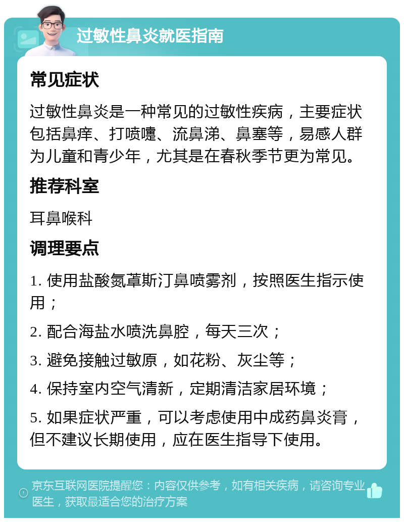 过敏性鼻炎就医指南 常见症状 过敏性鼻炎是一种常见的过敏性疾病，主要症状包括鼻痒、打喷嚏、流鼻涕、鼻塞等，易感人群为儿童和青少年，尤其是在春秋季节更为常见。 推荐科室 耳鼻喉科 调理要点 1. 使用盐酸氮䓬斯汀鼻喷雾剂，按照医生指示使用； 2. 配合海盐水喷洗鼻腔，每天三次； 3. 避免接触过敏原，如花粉、灰尘等； 4. 保持室内空气清新，定期清洁家居环境； 5. 如果症状严重，可以考虑使用中成药鼻炎膏，但不建议长期使用，应在医生指导下使用。