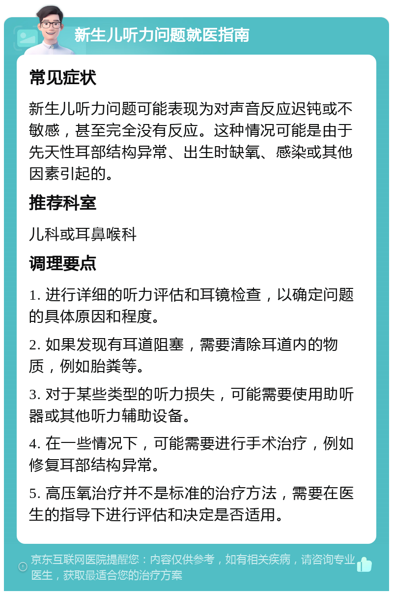 新生儿听力问题就医指南 常见症状 新生儿听力问题可能表现为对声音反应迟钝或不敏感，甚至完全没有反应。这种情况可能是由于先天性耳部结构异常、出生时缺氧、感染或其他因素引起的。 推荐科室 儿科或耳鼻喉科 调理要点 1. 进行详细的听力评估和耳镜检查，以确定问题的具体原因和程度。 2. 如果发现有耳道阻塞，需要清除耳道内的物质，例如胎粪等。 3. 对于某些类型的听力损失，可能需要使用助听器或其他听力辅助设备。 4. 在一些情况下，可能需要进行手术治疗，例如修复耳部结构异常。 5. 高压氧治疗并不是标准的治疗方法，需要在医生的指导下进行评估和决定是否适用。