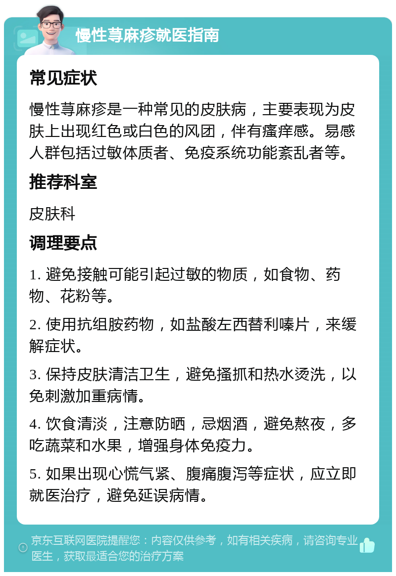 慢性荨麻疹就医指南 常见症状 慢性荨麻疹是一种常见的皮肤病，主要表现为皮肤上出现红色或白色的风团，伴有瘙痒感。易感人群包括过敏体质者、免疫系统功能紊乱者等。 推荐科室 皮肤科 调理要点 1. 避免接触可能引起过敏的物质，如食物、药物、花粉等。 2. 使用抗组胺药物，如盐酸左西替利嗪片，来缓解症状。 3. 保持皮肤清洁卫生，避免搔抓和热水烫洗，以免刺激加重病情。 4. 饮食清淡，注意防晒，忌烟酒，避免熬夜，多吃蔬菜和水果，增强身体免疫力。 5. 如果出现心慌气紧、腹痛腹泻等症状，应立即就医治疗，避免延误病情。